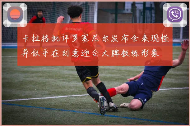卡拉格批评罗塞尼尔发布会表现怪异似乎在刻意迎合大牌教练形象