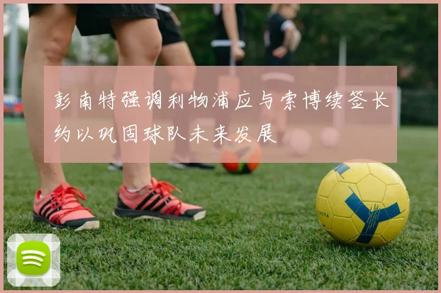 彭南特强调利物浦应与索博续签长约以巩固球队未来发展