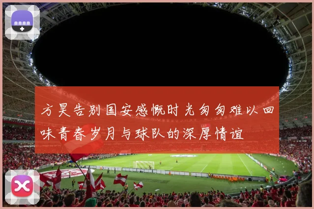 方昊告别国安感慨时光匆匆难以回味青春岁月与球队的深厚情谊