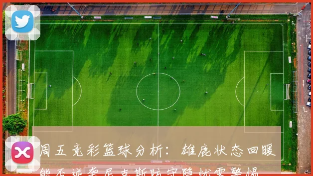 周五竞彩篮球分析：雄鹿状态回暖能否逆袭尼克斯防守隐忧需警惕