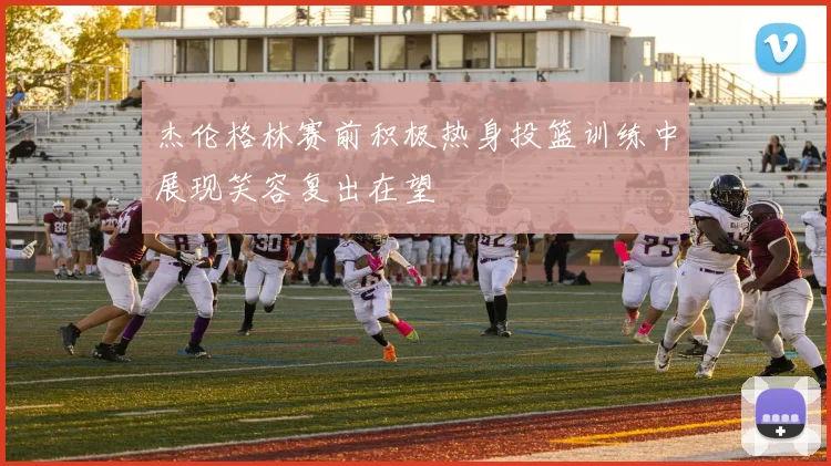 杰伦格林赛前积极热身投篮训练中展现笑容复出在望