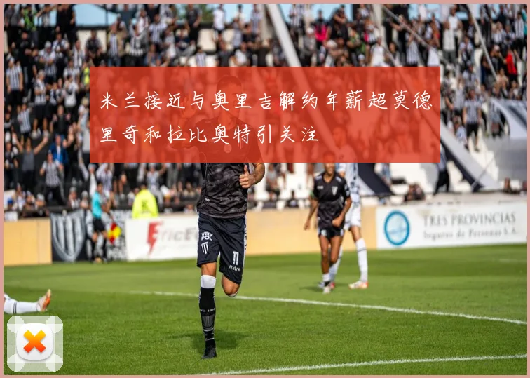 米兰接近与奥里吉解约年薪超莫德里奇和拉比奥特引关注