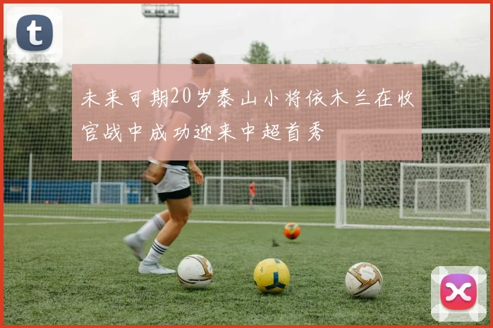 未来可期20岁泰山小将依木兰在收官战中成功迎来中超首秀