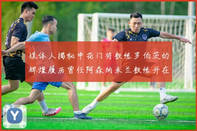 媒体人揭秘申花门将教练罗伯茨的辉煌履历曾任阿森纳米兰教练并在华夏执教