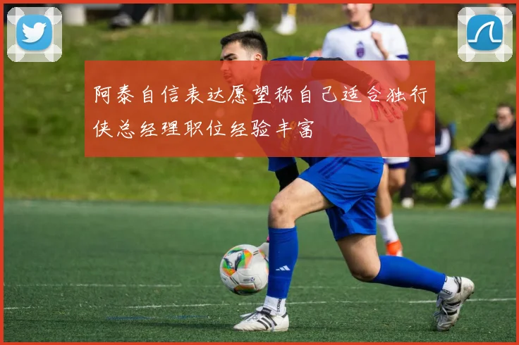 阿泰自信表达愿望称自己适合独行侠总经理职位经验丰富