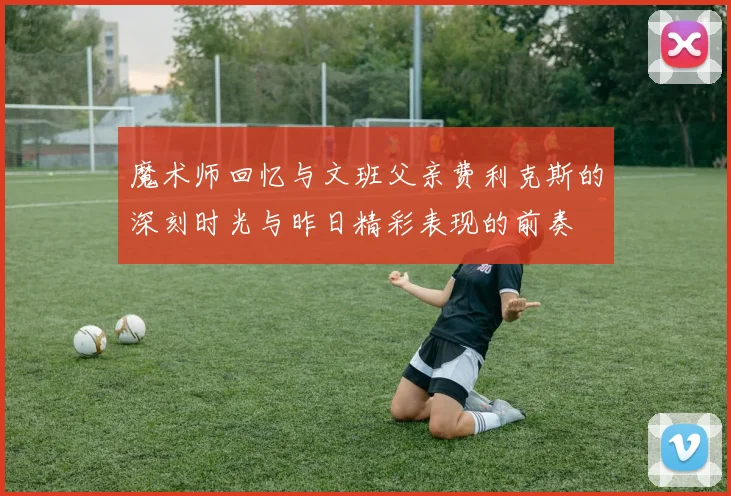 魔术师回忆与文班父亲费利克斯的深刻时光与昨日精彩表现的前奏