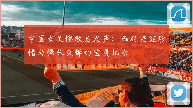 中国女足惨败后发声：面对差距珍惜与强队交锋的宝贵机会