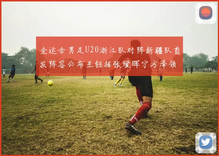 全运会男足U20浙江队对阵新疆队首发阵容公布王钰栋张瑷晖宁方泽领衔出战