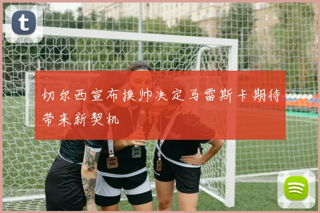 切尔西宣布换帅决定马雷斯卡期待带来新契机