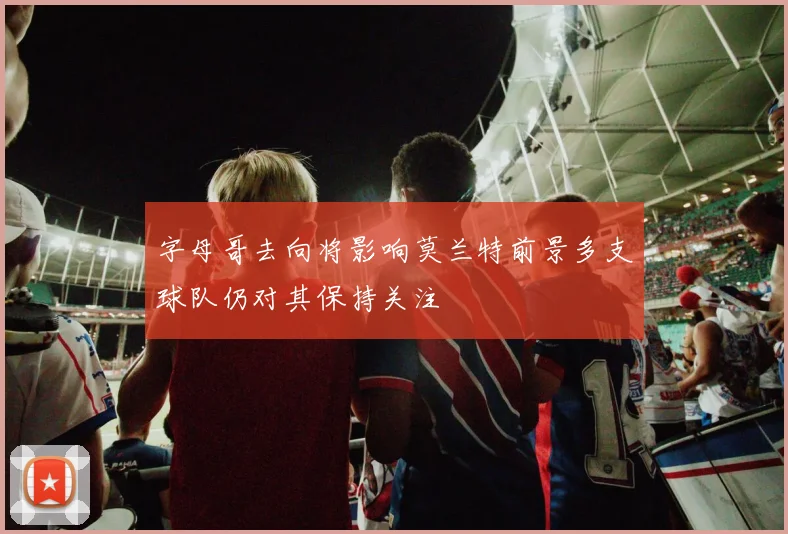 字母哥去向将影响莫兰特前景多支球队仍对其保持关注