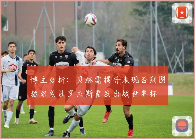 博主分析：贝林需提升表现否则图赫尔或让罗杰斯首发出战世界杯