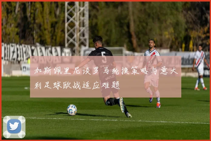 加斯佩里尼谈罗马轮换策略与意大利足球欧战适应难题