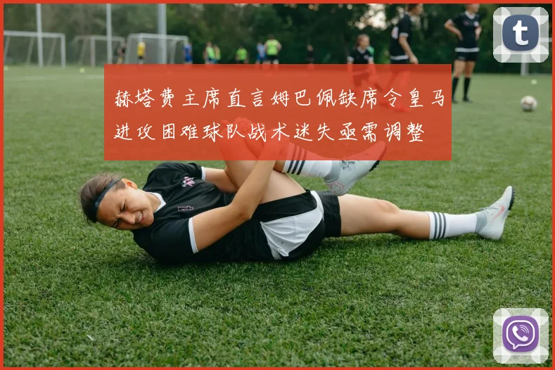 赫塔费主席直言姆巴佩缺席令皇马进攻困难球队战术迷失亟需调整