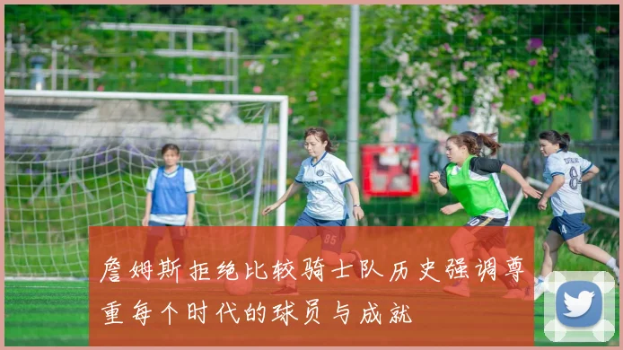 詹姆斯拒绝比较骑士队历史强调尊重每个时代的球员与成就