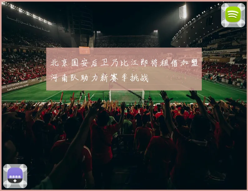 北京国安后卫乃比江即将租借加盟河南队助力新赛季挑战