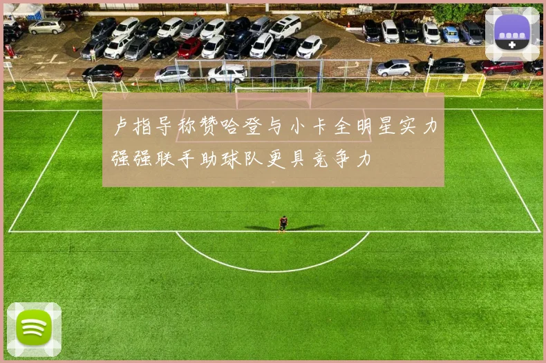 卢指导称赞哈登与小卡全明星实力强强联手助球队更具竞争力