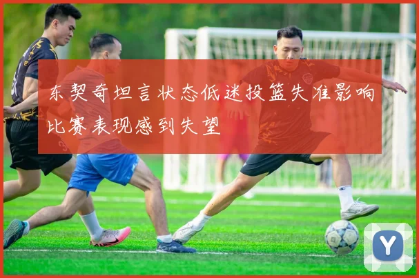 东契奇坦言状态低迷投篮失准影响比赛表现感到失望