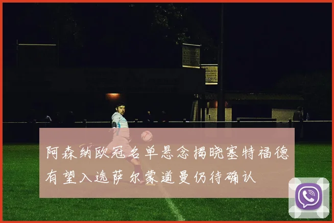 阿森纳欧冠名单悬念揭晓塞特福德有望入选萨尔蒙道曼仍待确认