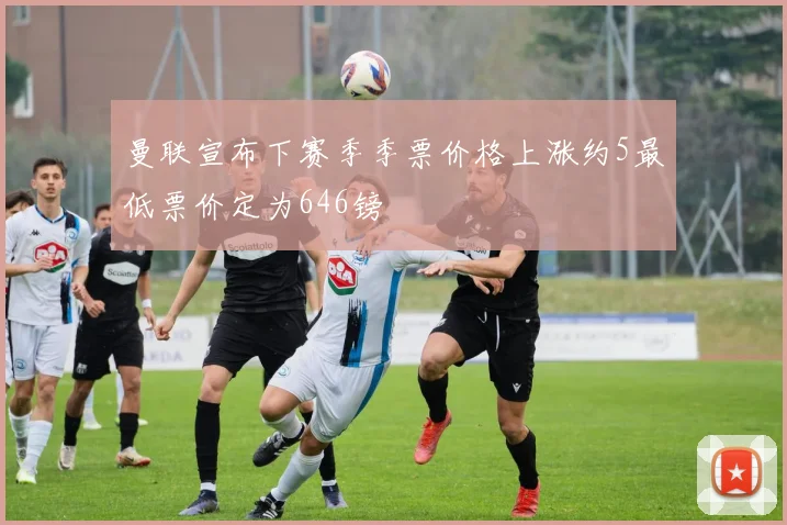 曼联宣布下赛季季票价格上涨约5最低票价定为646镑