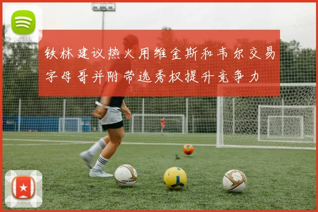 铁林建议热火用维金斯和韦尔交易字母哥并附带选秀权提升竞争力