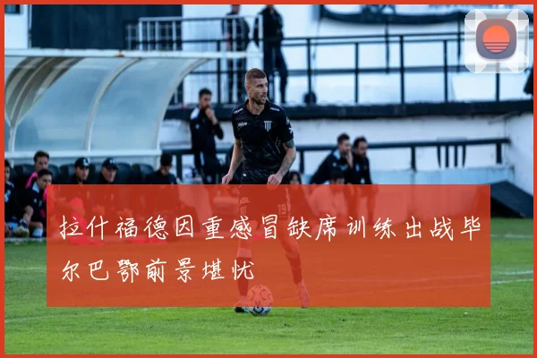 拉什福德因重感冒缺席训练出战毕尔巴鄂前景堪忧