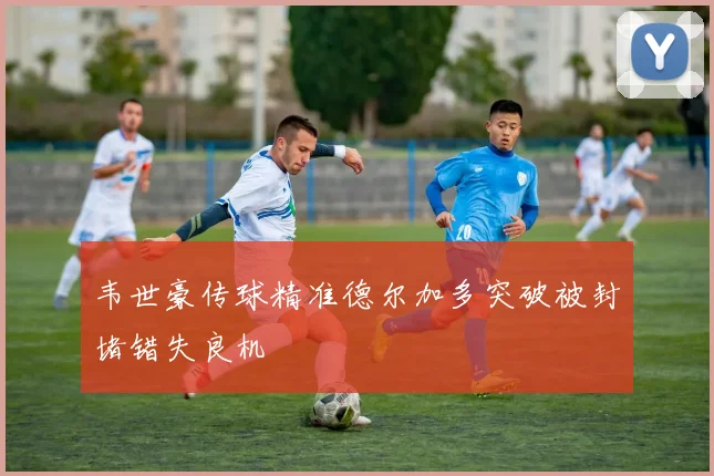 韦世豪传球精准德尔加多突破被封堵错失良机