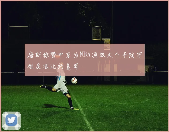 唐斯称赞申京为NBA顶级大个子防守难度堪比约基奇