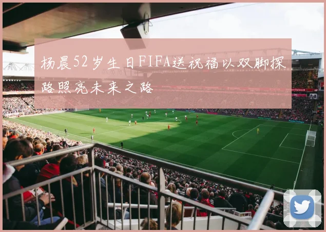杨晨52岁生日FIFA送祝福以双脚探路照亮未来之路