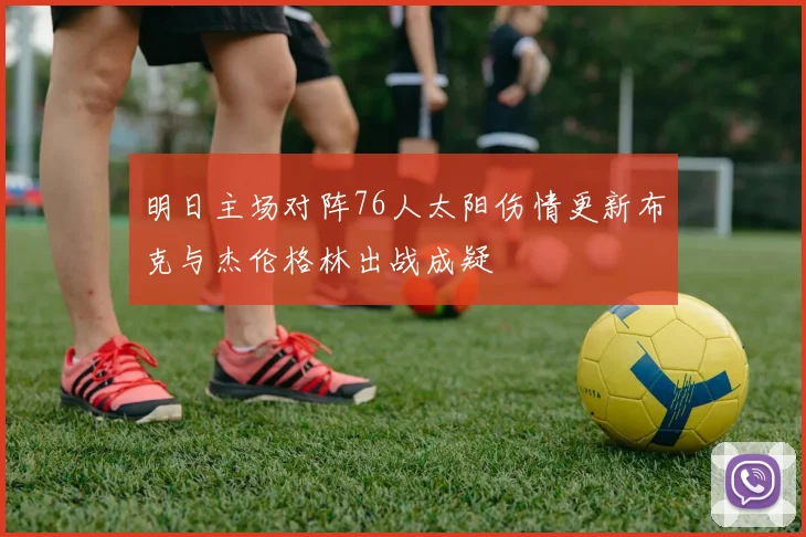 明日主场对阵76人太阳伤情更新布克与杰伦格林出战成疑
